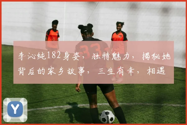 李沁纯182身姿，独特魅力，揭秘她背后的家乡故事，三生有幸，相遇故里，传承文化。