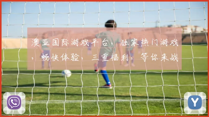 澳亚国际游戏平台，独家热门游戏，畅快体验，三重福利，等你来战，一触即发
