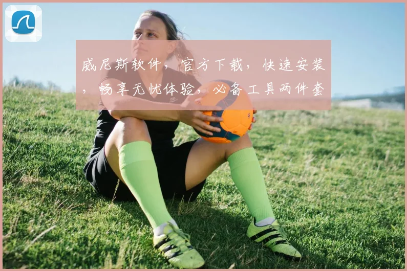 威尼斯软件，官方下载，快速安装，畅享无忧体验，必备工具两件套，轻松驾驭