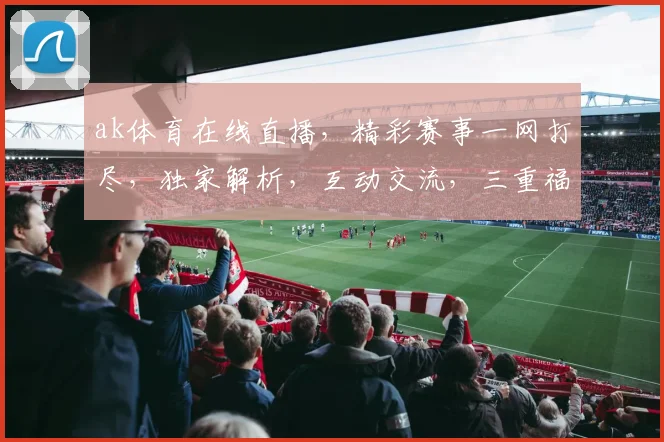 ak体育在线直播，精彩赛事一网打尽，独家解析，互动交流，三重福利，不容错过