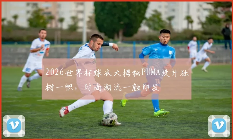 2026世界杯球衣大揭秘PUMA设计独树一帜，时尚潮流一触即发