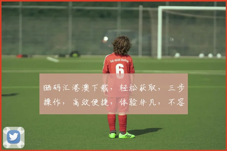 晒码汇港澳下载，轻松获取，三步操作，高效便捷，体验非凡，不容错过，必看攻略